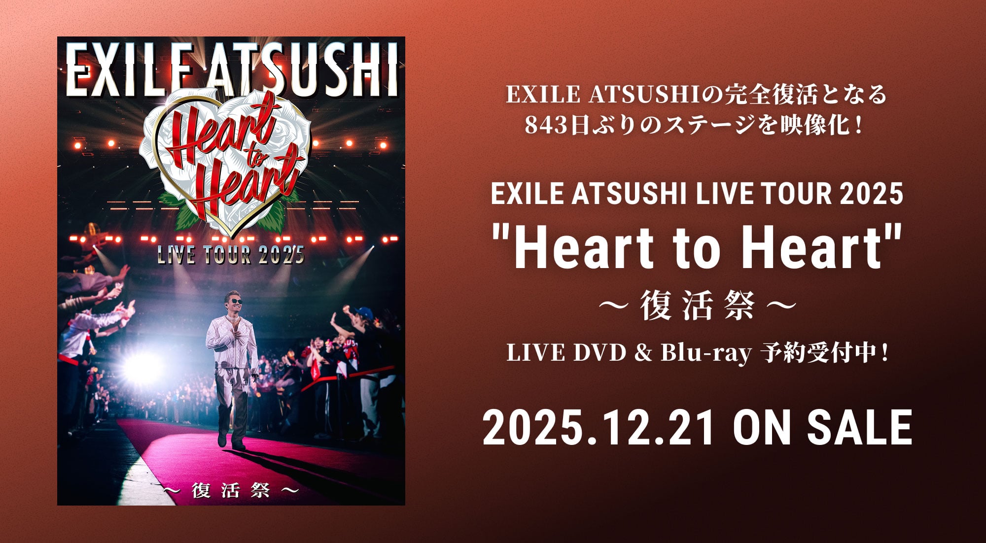 EXILE ATSUSHIの完全復活となる843日ぶりのステージを映像化！EXILE ATSUSHI LIVE TOUR 2025 “Heart to Heart“ ～復活祭～ LIVE DVD & Blu-ray 予約受付中！ 2025.12.21 ON SALE