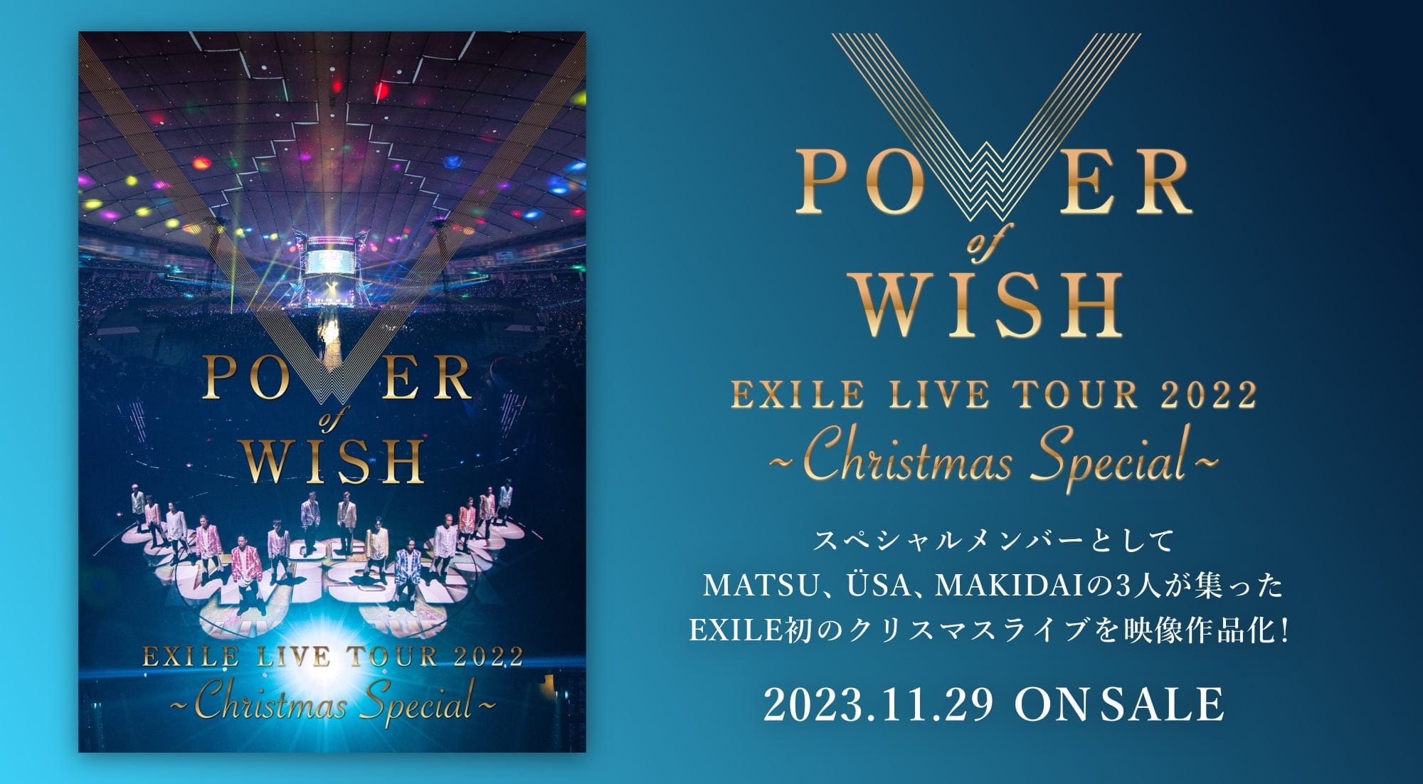 POWER WISH EXILE LIVE TOUR 2022 ～Christmas Special～ スペシャルメンバーとして MATSU、ÜSA、MAKIDAIの3人が集まった EXILE初のクリスマスライブを映像作品化! 2023.11.29 ON SALE